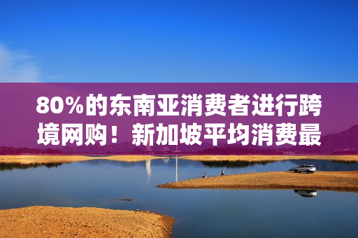 80%的东南亚消费者进行跨境网购！新加坡平均消费最高！