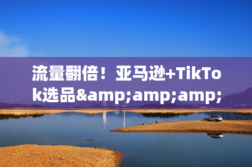 流量翻倍！亚马逊+TikTok选品&amp;amp;amp;流量二指禅打法揭秘！