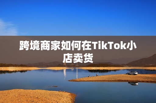 跨境商家如何在TikTok小店卖货