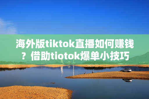 海外版tiktok直播如何赚钱？借助tiotok爆单小技巧