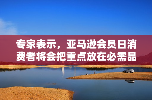 专家表示，亚马逊会员日消费者将会把重点放在必需品上以应对严重的通胀