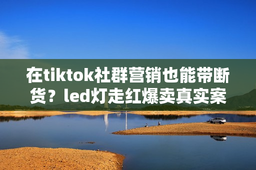 在tiktok社群营销也能带断货？led灯走红爆卖真实案例