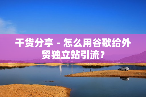 干货分享 - 怎么用谷歌给外贸独立站引流？