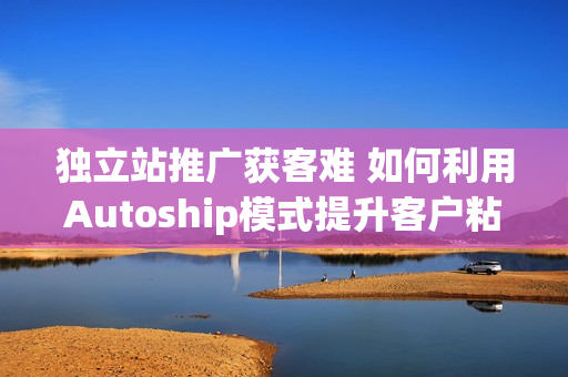 独立站推广获客难 如何利用Autoship模式提升客户粘性和复购率