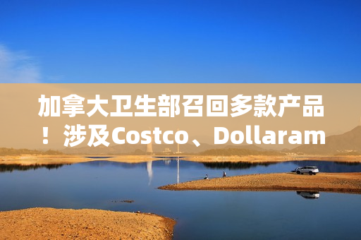 加拿大卫生部召回多款产品！涉及Costco、Dollarama和亚马逊平台！