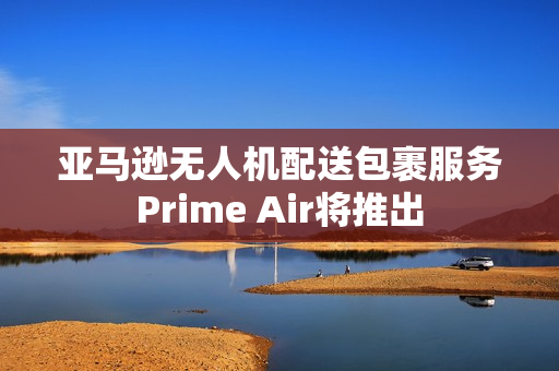 亚马逊无人机配送包裹服务Prime Air将推出