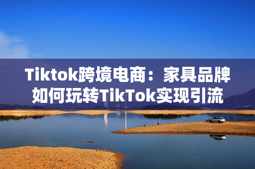 Tiktok跨境电商：家具品牌如何玩转TikTok实现引流带货？（家具跨境电商平台）