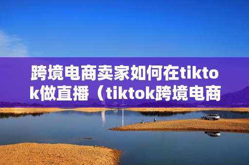 跨境电商卖家如何在tiktok做直播（tiktok跨境电商怎么做）