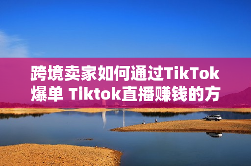 跨境卖家如何通过TikTok爆单 Tiktok直播赚钱的方法