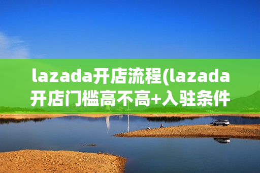 lazada开店流程(lazada开店门槛高不高+入驻条件费用)（lazada开店流程及费用）