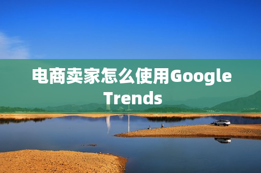 电商卖家怎么使用Google Trends