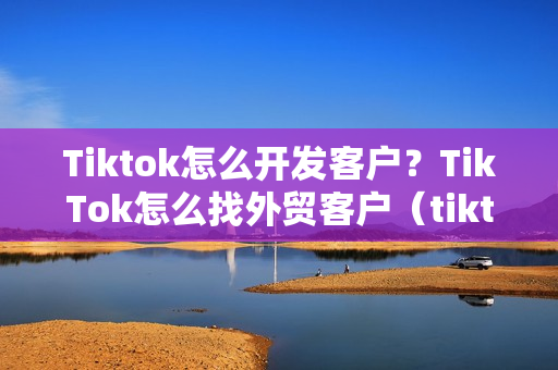 Tiktok怎么开发客户？TikTok怎么找外贸客户（tiktok外贸教程）