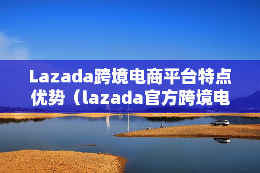 Lazada跨境电商平台特点优势（lazada官方跨境电商运营全书）