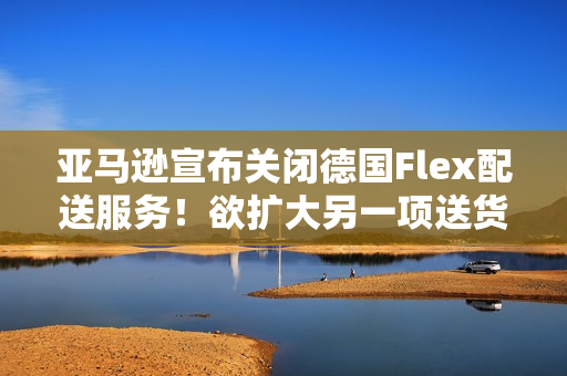 亚马逊宣布关闭德国Flex配送服务！欲扩大另一项送货计划？（德国fba亚马逊）