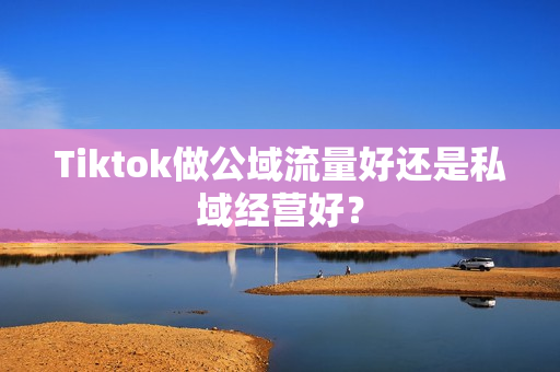 Tiktok做公域流量好还是私域经营好？