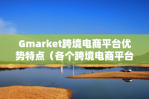 Gmarket跨境电商平台优势特点（各个跨境电商平台的优势）