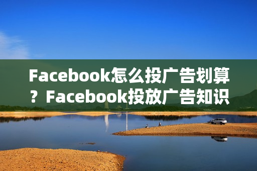 Facebook怎么投广告划算？Facebook投放广告知识