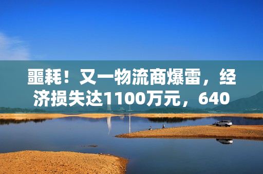 噩耗！又一物流商爆雷，经济损失达1100万元，640家客户牵涉其中