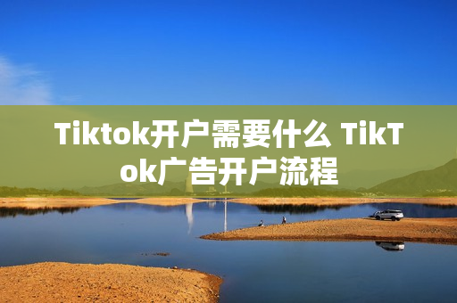 Tiktok开户需要什么 TikTok广告开户流程