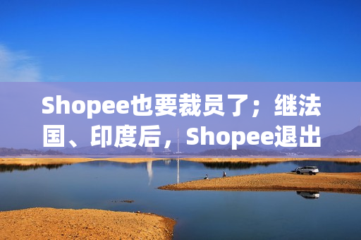 Shopee也要裁员了；继法国、印度后，Shopee退出西班牙市场；Shopee马来西亚站点部分店铺打款延迟