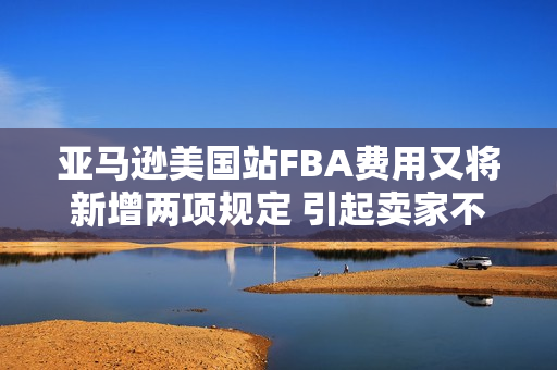 亚马逊美国站FBA费用又将新增两项规定 引起卖家不小的非议