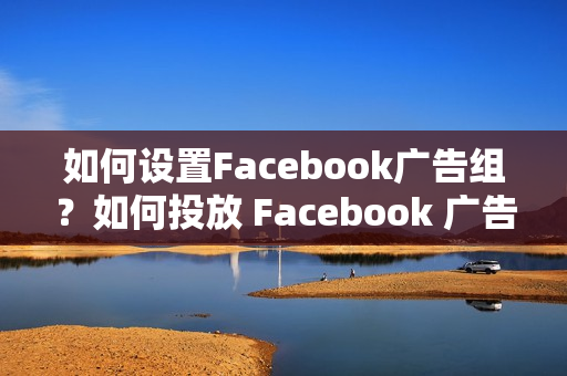 如何设置Facebook广告组？如何投放 Facebook 广告