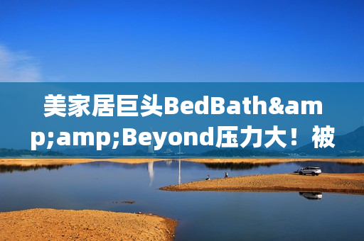 美家居巨头BedBath&amp;Beyond压力大！被迫缩短营业时间降成本