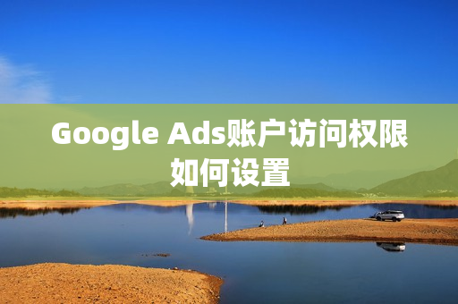 Google Ads账户访问权限如何设置