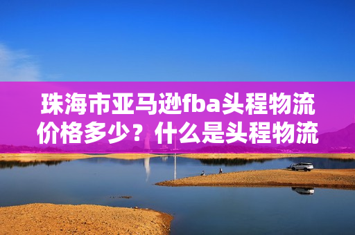 珠海市亚马逊fba头程物流价格多少？什么是头程物流？