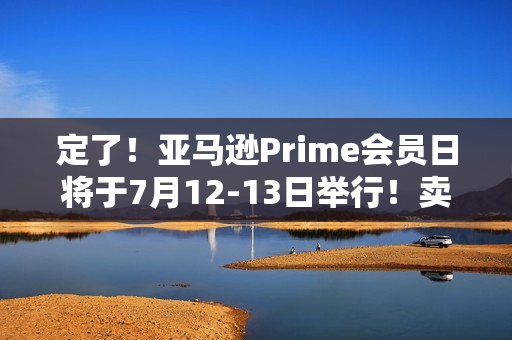 定了！亚马逊Prime会员日将于7月12-13日举行！卖家大促前需要注意什么？