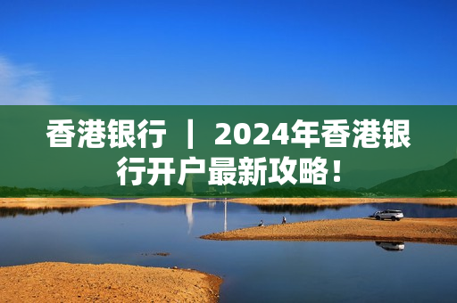 香港银行 ｜ 2024年香港银行开户最新攻略！