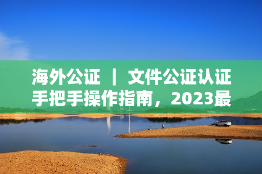 海外公证 ｜ 文件公证认证手把手操作指南，2023最新版（速收藏）