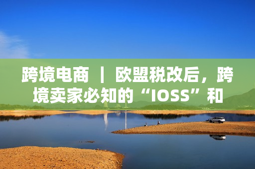 跨境电商 ｜ 欧盟税改后，跨境卖家必知的“IOSS”和“OSS”！