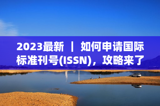 2023最新 ｜ 如何申请国际标准刊号(ISSN)，攻略来了！