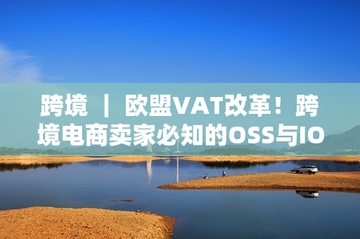 跨境 ｜ 欧盟VAT改革！跨境电商卖家必知的OSS与IOSS