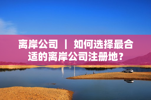 离岸公司 ｜ 如何选择最合适的离岸公司注册地？