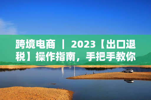 跨境电商 ｜ 2023【出口退税】操作指南，手把手教你如何申报！