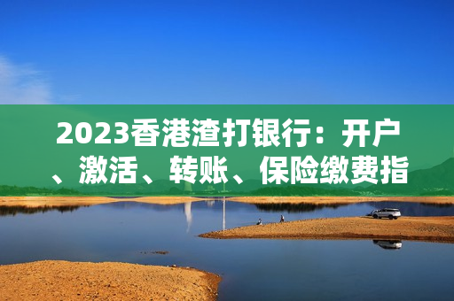 2023香港渣打银行：开户、激活、转账、保险缴费指南！全齐了！