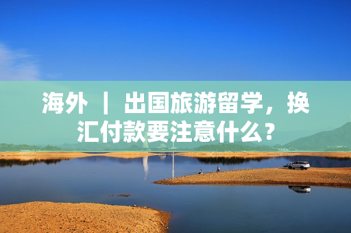 海外 ｜ 出国旅游留学，换汇付款要注意什么？