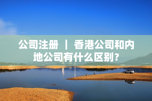 公司注册 ｜ 香港公司和内地公司有什么区别？