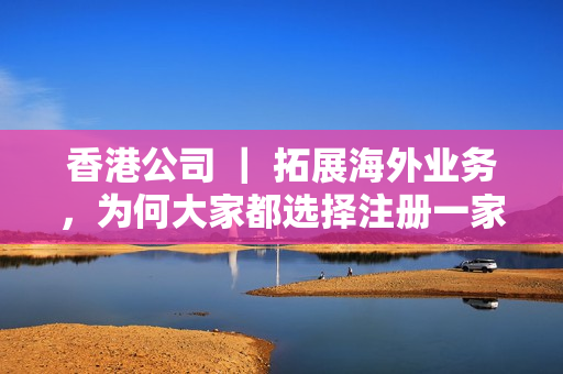 香港公司 ｜ 拓展海外业务，为何大家都选择注册一家海外公司？