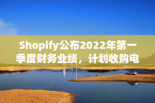 Shopify公布2022年第一季度财务业绩，计划收购电子商务履行技术提供商Deliverr