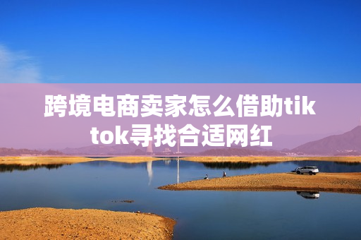 跨境电商卖家怎么借助tiktok寻找合适网红