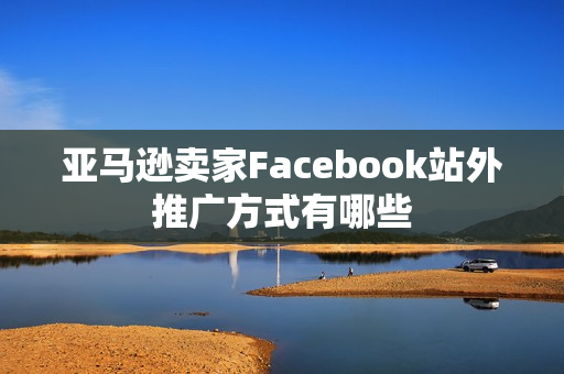 亚马逊卖家Facebook站外推广方式有哪些