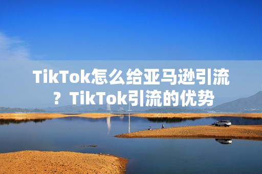 TikTok怎么给亚马逊引流 ？TikTok引流的优势