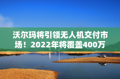 沃尔玛将引领无人机交付市场！2022年将覆盖400万户美国家庭！