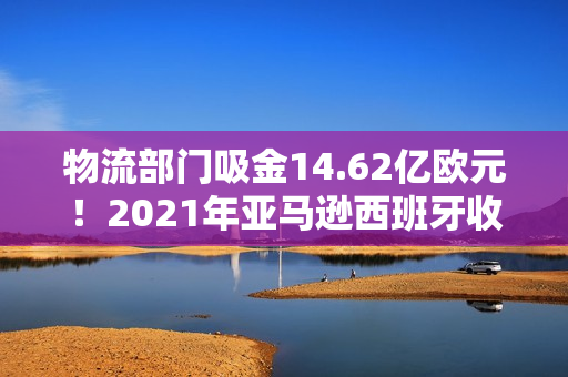 物流部门吸金14.62亿欧元！2021年亚马逊西班牙收入数据公布！