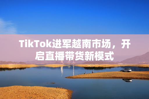 TikTok进军越南市场，开启直播带货新模式