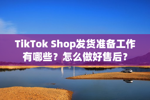 TikTok Shop发货准备工作有哪些？怎么做好售后？