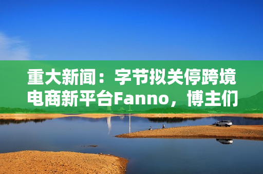 重大新闻：字节拟关停跨境电商新平台Fanno，博主们，你们还吹吗？